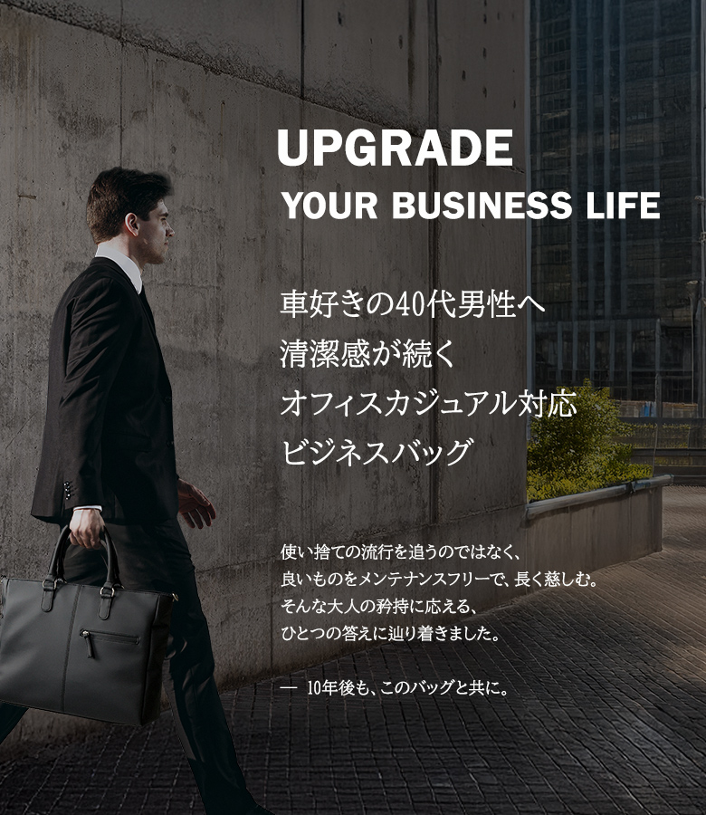 Upgrade your business life.車好き40代男性へ、清潔感が続くオフィスカジュアル対応、ビジネスバッグ。使い捨ての流行を追うのではなく、良いものをメンテナンスフリーで、長く楽しむ。そんな大人の矜持に応える、ひとつの答えに辿り着きました。10年後もこのバッグと共に。